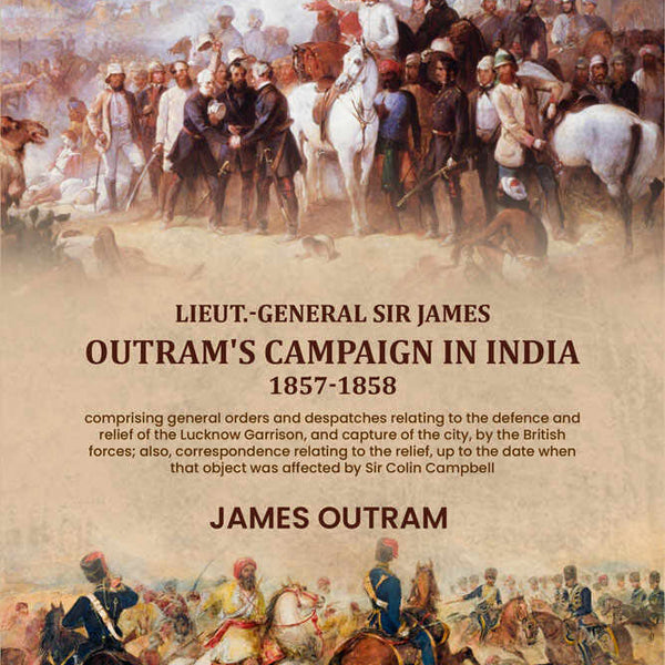 Lieut.-General Sir James Outram's campaign in India, 1857-1858: comprising general orders and despatches relating to the defence and relief of the Lucknow Garrison, and capture of the city, by the British forces; also, correspondence relating to the relie - Distacart